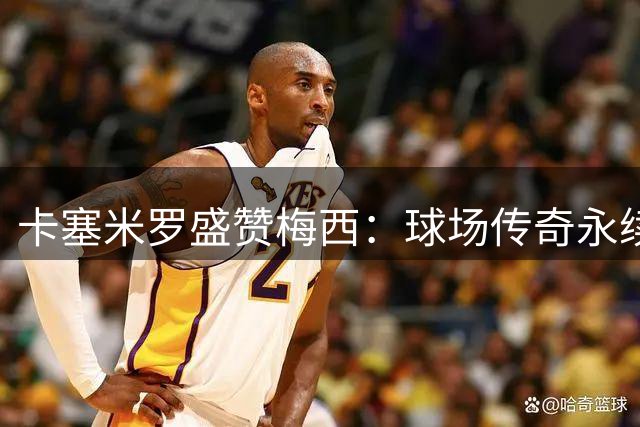 卡塞米罗盛赞梅西：球场传奇永续 世界杯证实力