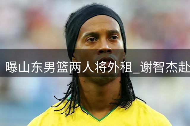 曝山东男篮两人将外租 谢智杰赴山西马延东加盟同曦